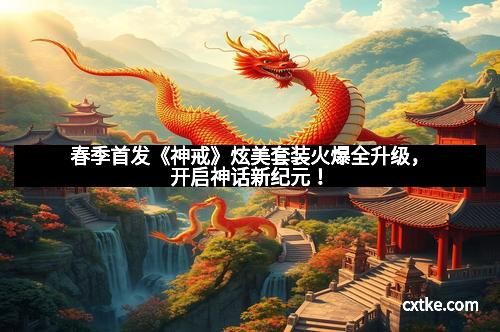 春季首发《神戒》炫美套装火爆全升级，开启神话新纪元！